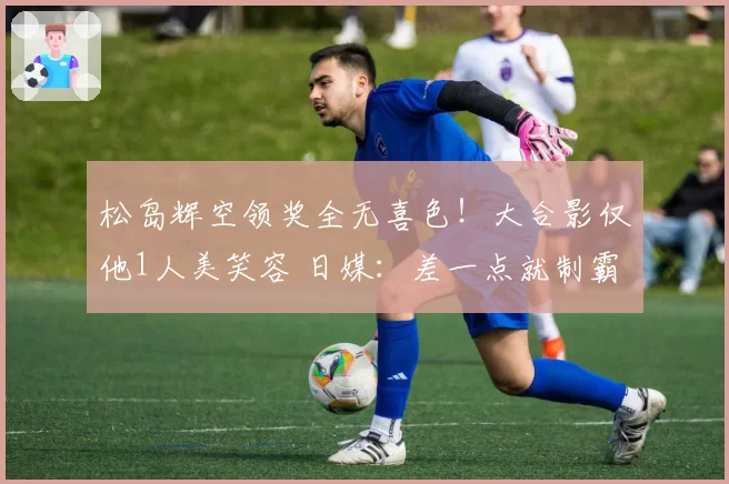 松岛辉空领奖全无喜色！大合影仅他1人美笑容 日媒：差一点就制霸